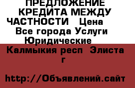 ПРЕДЛОЖЕНИЕ КРЕДИТА МЕЖДУ ЧАСТНОСТИ › Цена ­ 0 - Все города Услуги » Юридические   . Калмыкия респ.,Элиста г.